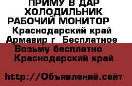ПРИМУ В ДАР ХОЛОДИЛЬНИК РАБОЧИЙ МОНИТОР  - Краснодарский край, Армавир г. Бесплатное » Возьму бесплатно   . Краснодарский край